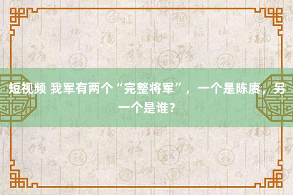 短视频 我军有两个“完整将军”，一个是陈赓，另一个是谁？