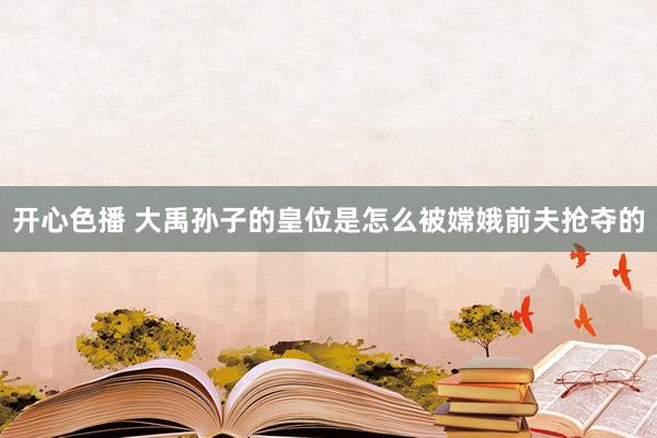 开心色播 大禹孙子的皇位是怎么被嫦娥前夫抢夺的