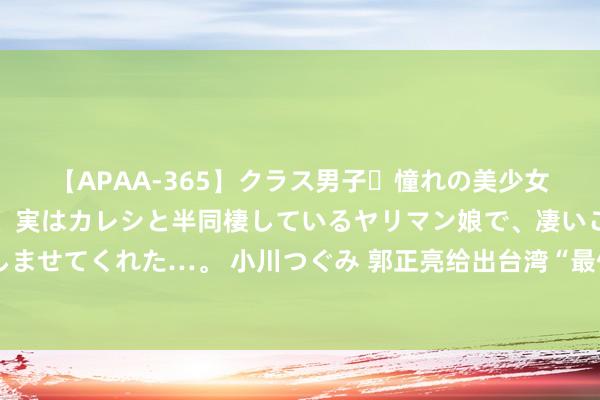 【APAA-365】クラス男子・憧れの美少女をラブホに連れ込むと、実はカレシと半同棲しているヤリマン娘で、凄いご奉仕セックスを愉しませてくれた…。 小川つぐみ 郭正亮给出台湾“最佳”长进？一国两制改一个字，或可统后不驻军