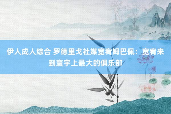 伊人成人综合 罗德里戈社媒宽宥姆巴佩:宽宥来到寰宇上最大的俱乐部
