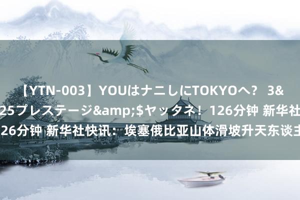 【YTN-003】YOUはナニしにTOKYOへ? 3</a>2016-11-25プレステージ&$ヤッタネ!126分钟 新华社快讯:埃塞俄比亚山体滑坡升天东谈主数升至146东谈主