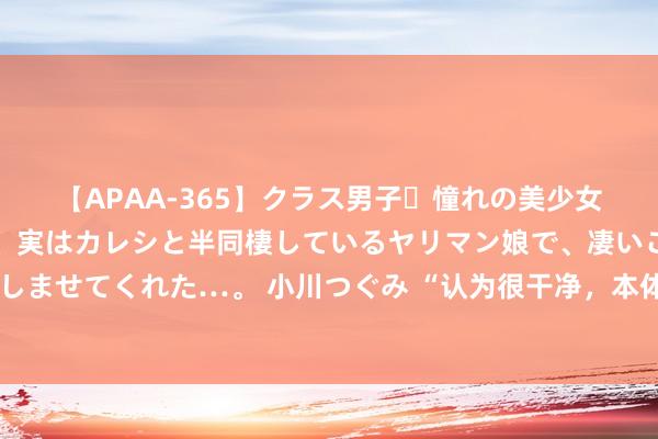 【APAA-365】クラス男子・憧れの美少女をラブホに連れ込むと、実はカレシと半同棲しているヤリマン娘で、凄いご奉仕セックスを愉しませてくれた…。 小川つぐみ “认为很干净，本体却很脏”的四种生存俗例，望望你有莫得中招