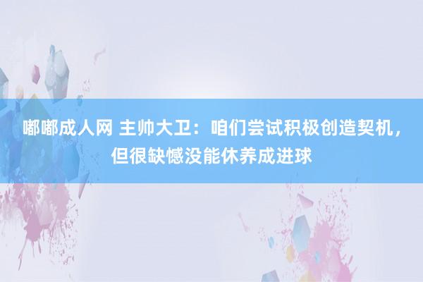 嘟嘟成人网 主帅大卫:咱们尝试积极创造契机,但很缺憾没能休养成进球