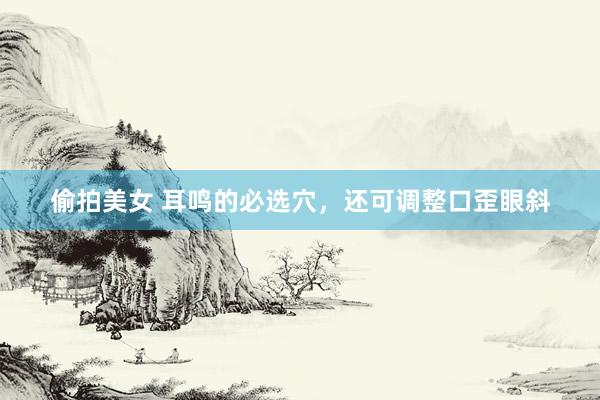偷拍美女 耳鸣的必选穴，还可调整口歪眼斜