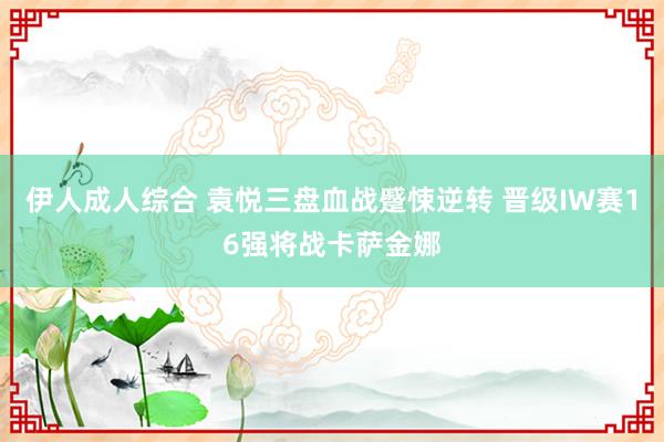 伊人成人综合 袁悦三盘血战蹙悚逆转 晋级IW赛16强将战卡萨金娜