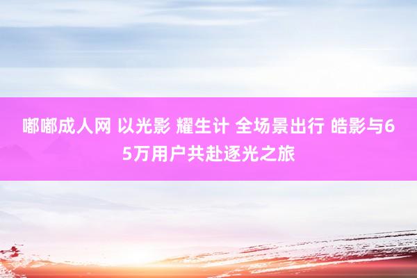 嘟嘟成人网 以光影 耀生计 全场景出行 皓影与65万用户共赴逐光之旅