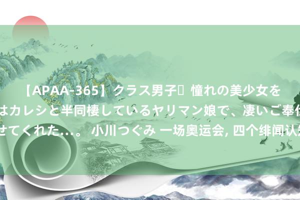 【APAA-365】クラス男子・憧れの美少女をラブホに連れ込むと、実はカレシと半同棲しているヤリマン娘で、凄いご奉仕セックスを愉しませてくれた…。 小川つぐみ 一场奥运会， 四个绯闻认知员女友， 霍启山的审好意思逐步向霍启刚贴近