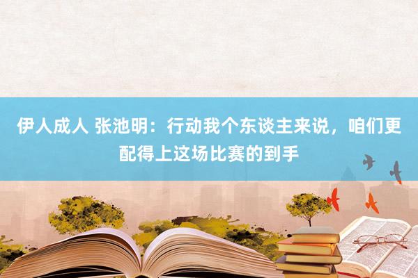 伊人成人 张池明:行动我个东谈主来说,咱们更配得上这场比赛的到手