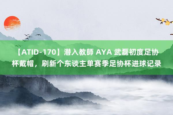 【ATID-170】潜入教師 AYA 武磊初度足协杯戴帽,刷新个东谈主单赛季足协杯进球记录