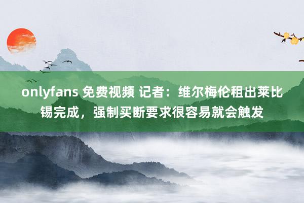 onlyfans 免费视频 记者:维尔梅伦租出莱比锡完成,强制买断要求很容易就会触发