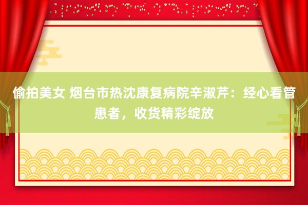 偷拍美女 烟台市热沈康复病院辛淑芹：经心看管患者，收货精彩绽放