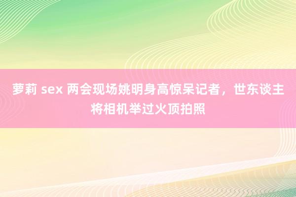 萝莉 sex 两会现场姚明身高惊呆记者，世东谈主将相机举过火顶拍照