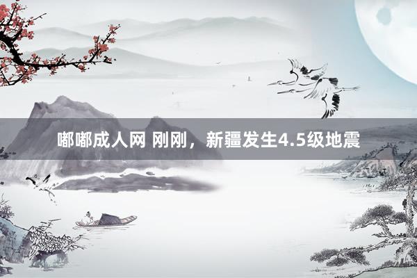 嘟嘟成人网 刚刚,新疆发生4.5级地震