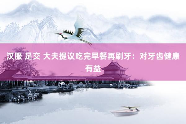 汉服 足交 大夫提议吃完早餐再刷牙：对牙齿健康有益