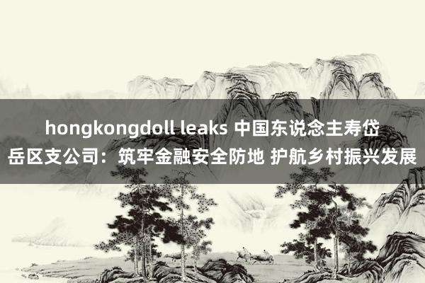 hongkongdoll leaks 中国东说念主寿岱岳区支公司：筑牢金融安全防地 护航乡村振兴发展