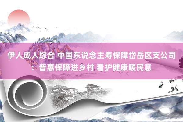 伊人成人综合 中国东说念主寿保障岱岳区支公司：普惠保障进乡村 看护健康暖民意