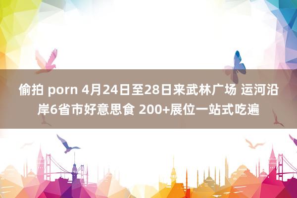 偷拍 porn 4月24日至28日来武林广场 运河沿岸6省市好意思食 200+展位一站式吃遍