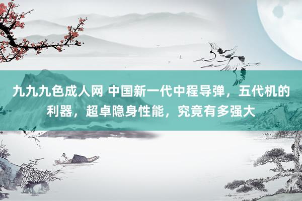九九九色成人网 中国新一代中程导弹，五代机的利器，超卓隐身性能，究竟有多强大