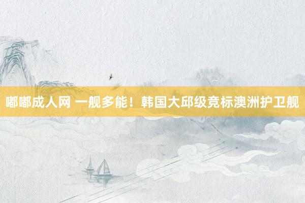 嘟嘟成人网 一舰多能！韩国大邱级竞标澳洲护卫舰