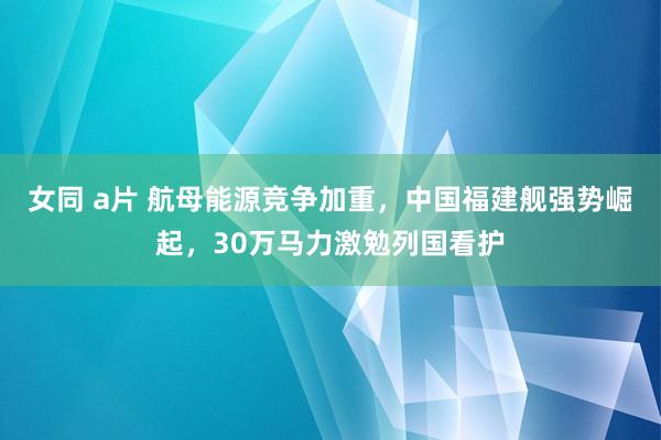 女同 a片 航母能源竞争加重，中国福建舰强势崛起，30万马力激勉列国看护
