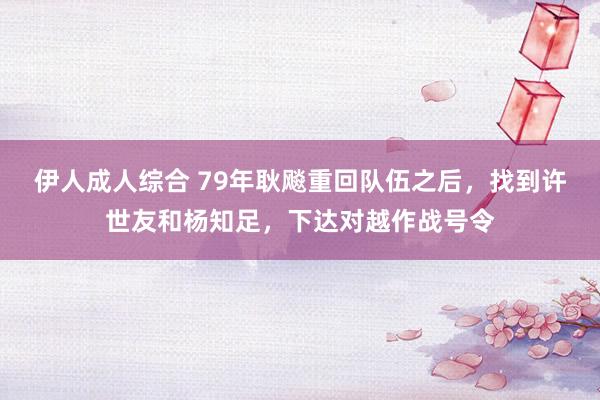 伊人成人综合 79年耿飚重回队伍之后，找到许世友和杨知足，下达对越作战号令