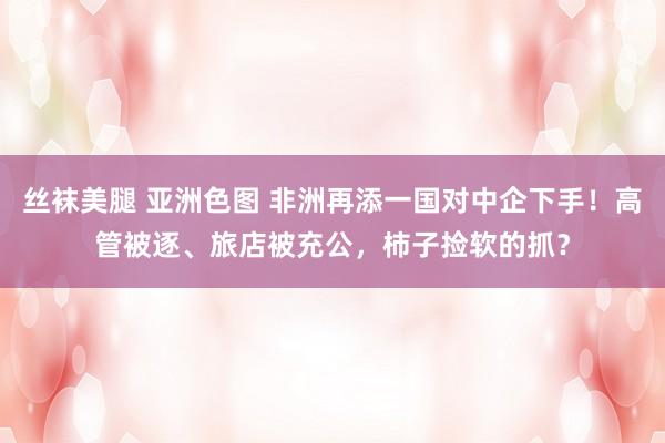丝袜美腿 亚洲色图 非洲再添一国对中企下手！高管被逐、旅店被充公，柿子捡软的抓？