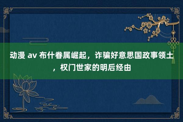 动漫 av 布什眷属崛起，诈骗好意思国政事领土，权门世家的明后经由