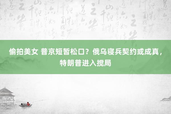 偷拍美女 普京短暂松口？俄乌寝兵契约或成真，特朗普进入搅局