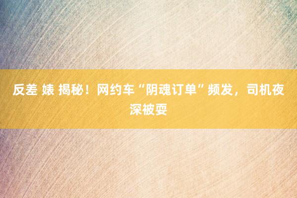 反差 婊 揭秘！网约车“阴魂订单”频发，司机夜深被耍