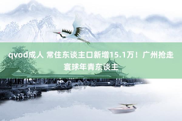 qvod成人 常住东谈主口新增15.1万！广州抢走寰球年青东谈主