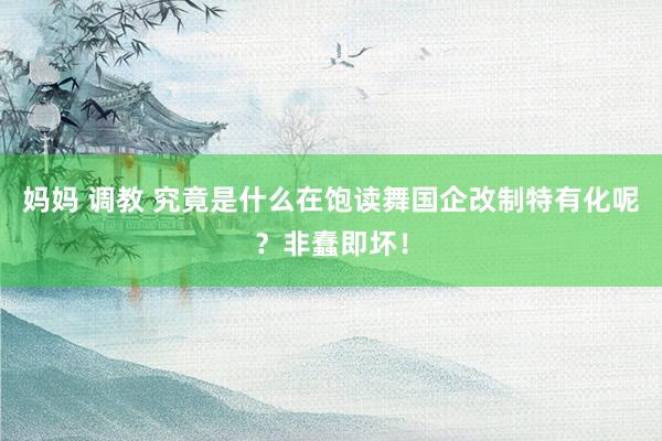妈妈 调教 究竟是什么在饱读舞国企改制特有化呢？非蠢即坏！