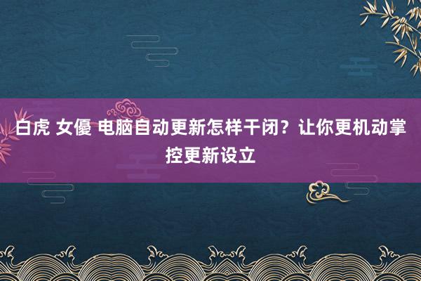 白虎 女優 电脑自动更新怎样干闭？让你更机动掌控更新设立