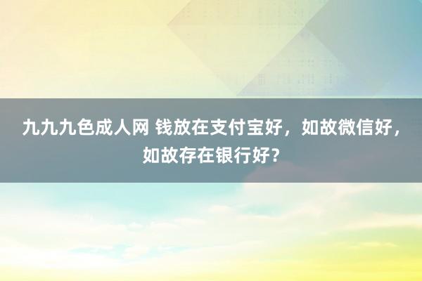 九九九色成人网 钱放在支付宝好，如故微信好，如故存在银行好？