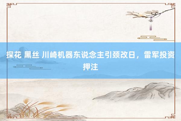 探花 黑丝 川崎机器东说念主引颈改日，雷军投资押注