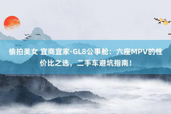 偷拍美女 宜商宜家·GL8公事舱：六座MPV的性价比之选，二手车避坑指南！