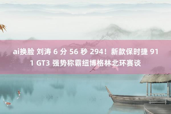 ai换脸 刘涛 6 分 56 秒 294！新款保时捷 911 GT3 强势称霸纽博格林北环赛谈
