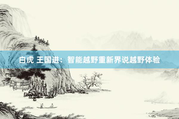 白虎 王国进：智能越野重新界说越野体验