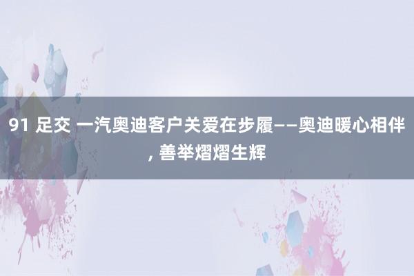 91 足交 一汽奥迪客户关爱在步履——奥迪暖心相伴， 善举熠熠生辉