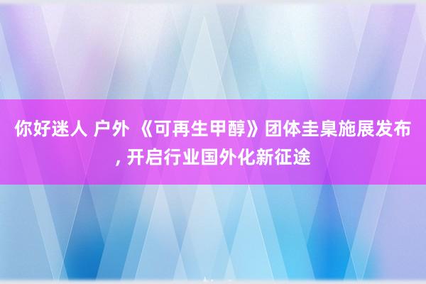 你好迷人 户外 《可再生甲醇》团体圭臬施展发布， 开启行业国外化新征途