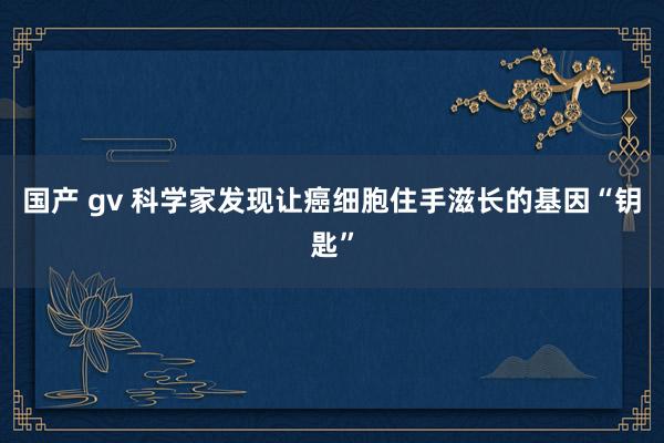 国产 gv 科学家发现让癌细胞住手滋长的基因“钥匙”