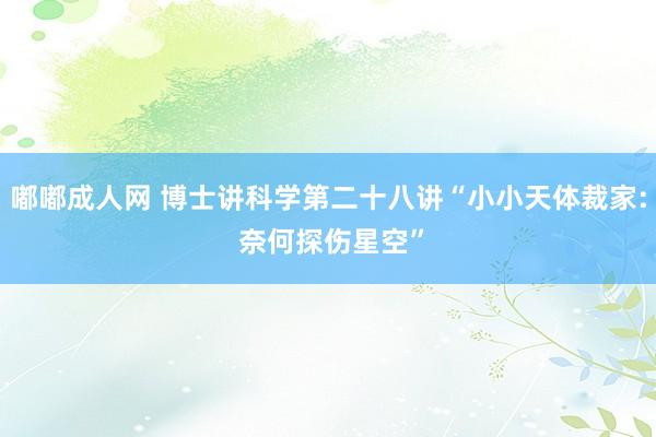 嘟嘟成人网 博士讲科学第二十八讲“小小天体裁家: 奈何探伤星空”