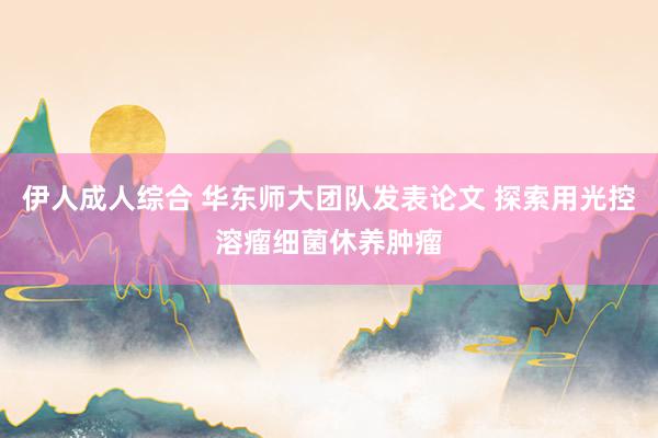 伊人成人综合 华东师大团队发表论文 探索用光控溶瘤细菌休养肿瘤