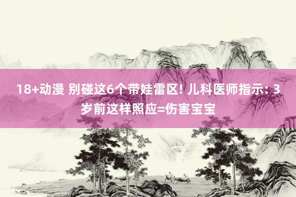 18+动漫 别碰这6个带娃雷区! 儿科医师指示: 3岁前这样照应=伤害宝宝