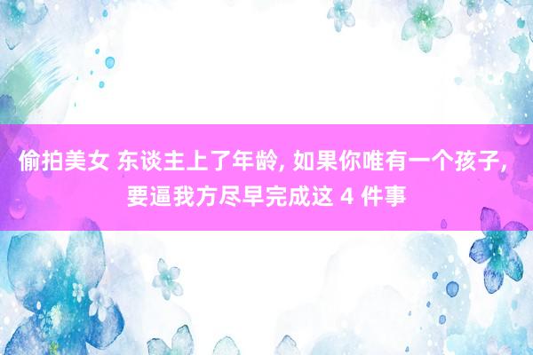 偷拍美女 东谈主上了年龄， 如果你唯有一个孩子， 要逼我方尽早完成这 4 件事