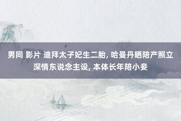 男同 影片 迪拜太子妃生二胎， 哈曼丹晒陪产照立深情东说念主设， 本体长年陪小妾