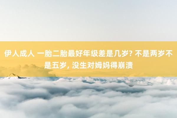 伊人成人 一胎二胎最好年级差是几岁? 不是两岁不是五岁， 没生对姆妈得崩溃