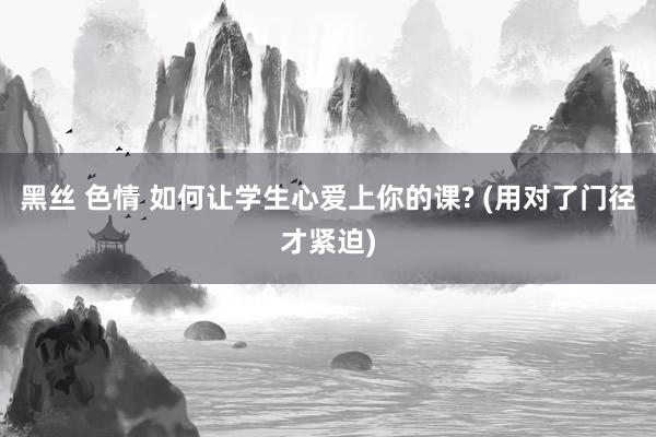 黑丝 色情 如何让学生心爱上你的课? (用对了门径才紧迫)