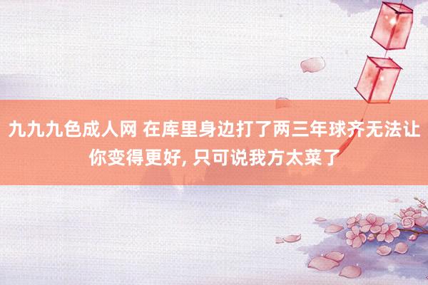 九九九色成人网 在库里身边打了两三年球齐无法让你变得更好， 只可说我方太菜了