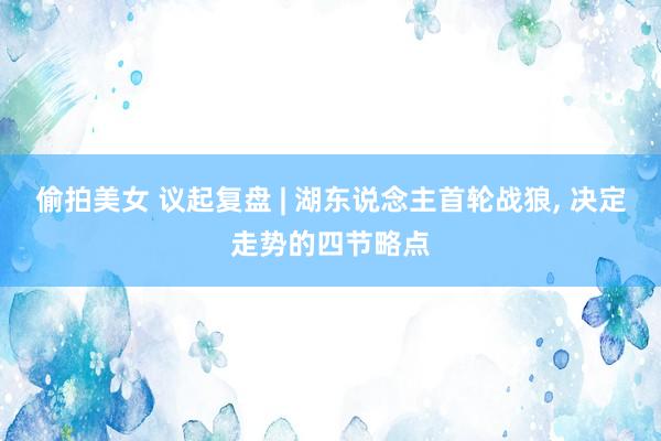 偷拍美女 议起复盘 | 湖东说念主首轮战狼， 决定走势的四节略点