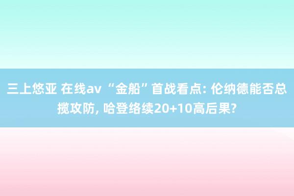 三上悠亚 在线av “金船”首战看点: 伦纳德能否总揽攻防， 哈登络续20+10高后果?